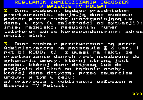 482.48 REGULAMIN ZAMIESZCZANIA OG�OSZE� W GAZECIE TV POLSAT 2. Dane osobowe, b�d�ce przedmiotem przetwarzania, obejmuj� dane osobowe podane przez osob� udost�pniaj�c� ww. dane, w tym (w zale�no�ci od sytuacji): imi�, nazwisko, pseudonim, numer telefonu, adres korespondencyjny, adres email, wiek. 3. Dane osobowe przetwarzane s� przez Administratora na podstawie � 6 ust. 1 pkt b) RODO, tj. z uwagi na fakt, �e przetwarzanie danych jest niezb�dne do wykonania umowy, kt�rej stron� jest osoba, kt�rej dane dotycz� lub do podj�cia dzia�a� na ��danie osoby, kt�rej dane dotycz�, przed zawarciem umowy, w tym w celu: a) przyj�cia i publikacji og�osze� w Gazecie TV Polsat,    
