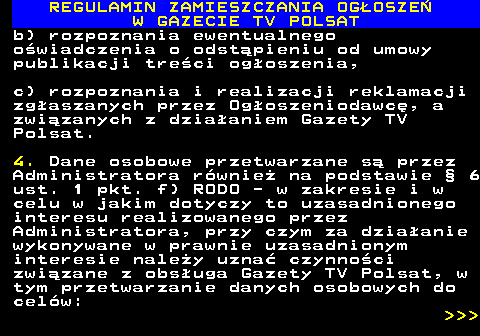 482.49 REGULAMIN ZAMIESZCZANIA OG�OSZE� W GAZECIE TV POLSAT b) rozpoznania ewentualnego o�wiadczenia o odst�pieniu od umowy publikacji tre�ci og�oszenia, c) rozpoznania i realizacji reklamacji zg�aszanych przez Og�oszeniodawc�, a zwi�zanych z dzia�aniem Gazety TV Polsat. 4. Dane osobowe przetwarzane s� przez Administratora r�wnie� na podstawie � 6 ust. 1 pkt. f) RODO - w zakresie i w celu w jakim dotyczy to uzasadnionego interesu realizowanego przez Administratora, przy czym za dzia�anie wykonywane w prawnie uzasadnionym interesie nale�y uzna� czynno�ci zwi�zane z obs�uga Gazety TV Polsat, w tym przetwarzanie danych osobowych do cel�w:    
