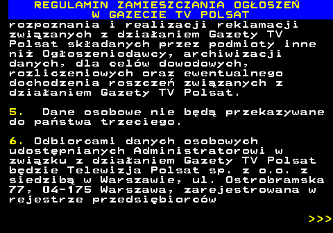482.50 REGULAMIN ZAMIESZCZANIA OG�OSZE� W GAZECIE TV POLSAT rozpoznania i realizacji reklamacji zwi�zanych z dzia�aniem Gazety TV Polsat sk�adanych przez podmioty inne ni� Og�oszeniodawcy, archiwizacji danych, dla cel�w dowodowych, rozliczeniowych oraz ewentualnego dochodzenia roszcze� zwi�zanych z dzia�aniem Gazety TV Polsat. 5. Dane osobowe nie b�d� przekazywane do pa�stwa trzeciego. 6. Odbiorcami danych osobowych udost�pnianych Administratorowi w zwi�zku z dzia�aniem Gazety TV Polsat b�dzie Telewizja Polsat sp. z o.o. z siedzib� w Warszawie, ul. Ostrobramska 77, 04-175 Warszawa, zarejestrowana w rejestrze przedsi�biorc�w    
