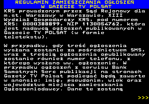 482.51 REGULAMIN ZAMIESZCZANIA OG�OSZE� W GAZECIE TV POLSAT KRS prowadzonym przez S�d Rejonowy dla m.st. Warszawy w Warszawie, XIII Wydzia� Gospodarczy KRS, pod numerem KRS: 0000388899, NIP 1130054762, kt�ra jest nadawc� og�osze� publikowanych w Gazecie TV POLSAT (w formie teletekstu). W przypadku, gdy tre�� og�oszenia wys�ana zostanie za po�rednictwem SMS, wraz z tre�ci� og�oszenia opublikowany zostanie r�wnie� numer telefonu, z kt�rego wys�ano ww. og�oszenie. W przypadku og�osze� z serwisu Bank Samotnych Serc publikacji na stronach Gazety TV Polsat podlega� b�d� zawarte w anonsie: imi�, pseudonim, wiek oraz wojew�dztwo miejsca zamieszkania Og�oszeniodawcy. Dane te zostan�    