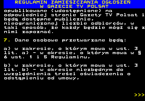 482.52 REGULAMIN ZAMIESZCZANIA OG�OSZE� W GAZECIE TV POLSAT opublikowane (udost�pnione) na odpowiedniej stronie Gazety TV Polsat i b�d� dost�pne publicznie, nieograniczonej liczbie odbiorc�w, w taki spos�b, �e ka�dy b�dzie m�g� si� z nimi zapozna�. 7. Dane osobowe przetwarzane b�d�: a) w zakresie, o kt�rym mowa w ust. 3 lit. a) - w okresie, o kt�rym mowa w � 6 ust. 1 i 5 Regulaminu, b) w zakresie, o kt�rym mowa w ust. 3 lit. b) - w okresie niezb�dnym do uwzgl�dnienia tre�ci o�wiadczenia o odst�pieniu od umowy,    