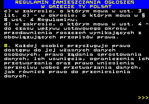 482.53 REGULAMIN ZAMIESZCZANIA OG�OSZE� W GAZECIE TV POLSAT c) w zakresie, o kt�rym mowa w ust. 3 lit. c) - w okresie, o kt�rym mowa w � 8 ust. 4 Regulaminu, d) w zakresie, o kt�rym mowa w ust. 4 - do czasu up�ywu ustawowego okresu przedawnienia roszcze� wynikaj�cych z obowi�zuj�cych przepis�w prawa. 8. Ka�dej osobie przys�uguje prawo dost�pu do jej w�asnych danych osobowych, prawo ��dania sprostowania danych, ich usuni�cia, ograniczenia ich przetwarzania oraz prawo wniesienia sprzeciwu wobec przetwarzania danych, jak r�wnie� prawo do przeniesienia danych.    