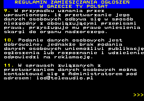 482.54 REGULAMIN ZAMIESZCZANIA OG�OSZE� W GAZECIE TV POLSAT 9. W przypadku uznania przez uprawnionego, i� przetwarzanie jego danych osobowych odbywa si� w spos�b niezgodny z obowi�zuj�cymi przepisami prawa, przys�uguje mu prawo wniesienia skargi do organu nadzorczego. 10. Podanie danych osobowych jest dobrowolne, jednak�e brak podania danych osobowych uniemo�liwi publikacj� og�oszenia lub rozpoznanie i udzielenie odpowiedzi na reklamacj�. 11. W sprawach zwi�zanych z przetwarzaniem danych osobowych mo�na kontaktowa� si� z Administratorem pod adresem: iod@teleaudio.pl    