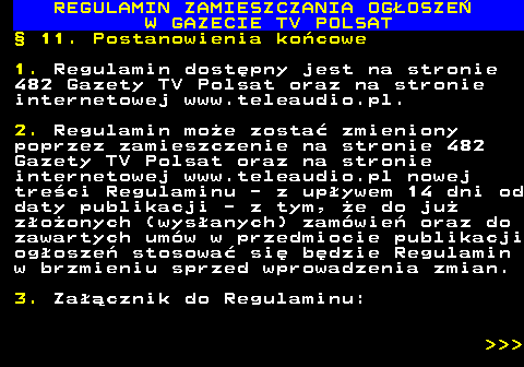 482.55 REGULAMIN ZAMIESZCZANIA OG�OSZE� W GAZECIE TV POLSAT � 11. Postanowienia ko�cowe 1. Regulamin dost�pny jest na stronie 482 Gazety TV Polsat oraz na stronie internetowej www.teleaudio.pl. 2. Regulamin mo�e zosta� zmieniony poprzez zamieszczenie na stronie 482 Gazety TV Polsat oraz na stronie internetowej www.teleaudio.pl nowej tre�ci Regulaminu - z up�ywem 14 dni od daty publikacji - z tym, �e do ju� z�o�onych (wys�anych) zam�wie� oraz do zawartych um�w w przedmiocie publikacji og�osze� stosowa� si� b�dzie Regulamin w brzmieniu sprzed wprowadzenia zmian. 3. Za��cznik do Regulaminu:    