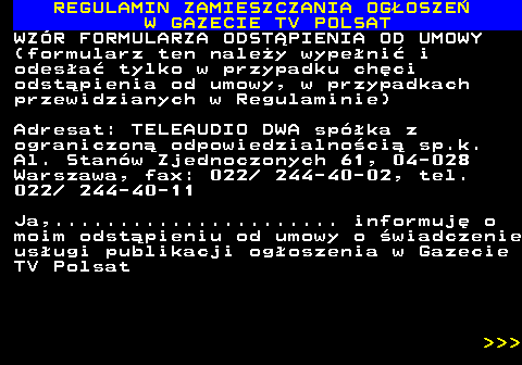 482.56 REGULAMIN ZAMIESZCZANIA OG�OSZE� W GAZECIE TV POLSAT WZ�R FORMULARZA ODST�PIENIA OD UMOWY (formularz ten nale�y wype�ni� i odes�a� tylko w przypadku ch�ci odst�pienia od umowy, w przypadkach przewidzianych w Regulaminie) Adresat: TELEAUDIO DWA sp�ka z ograniczon� odpowiedzialno�ci� sp.k. Al. Stan�w Zjednoczonych 61, 04-028 Warszawa, fax: 022  244-40-02, tel. 022  244-40-11 Ja,...................... informuj� o moim odst�pieniu od umowy o �wiadczenie us�ugi publikacji og�oszenia w Gazecie TV Polsat    