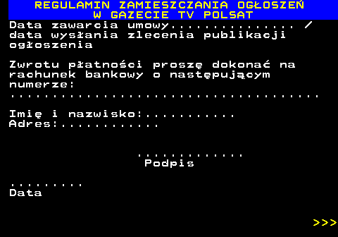 482.57 REGULAMIN ZAMIESZCZANIA OG�OSZE� W GAZECIE TV POLSAT Data zawarcia umowy...............  data wys�ania zlecenia publikacji og�oszenia Zwrotu p�atno�ci prosz� dokona� na rachunek bankowy o nast�puj�cym numerze: ..................................... Imi� i nazwisko:........... Adres:............ ............. Podpis ......... Data    