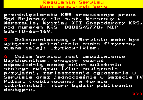 483.2 Regulamin Serwisu Bank Samotnych Serc przedsi�biorc�w KRS prowadzonym przez S�d Rejonowy dla m.st. Warszawy w Warszawie, Wydzia� XII Gospodarczy KRS, pod numerem KRS: 0000545770, NIP 525-10-65-169. 3. Og�oszeniodawc� w Serwisie mo�e by� wy��cznie pe�noletnia osoba fizyczna, zwana dalej: U�ytkownikiem. 4. Celem Serwisu jest umo�liwienie U�ytkownikom, chc�cym pozna� odpowiedni� osob� celem za�o�enia sta�ego zwi�zku i lub nawi�zania przyja�ni, zamieszczenie og�oszenia w Serwisie oraz jednocze�nie w Gazecie TV Polsat (publikowanej w formie teletekstu), kt�re b�dzie publicznie dost�pne,    