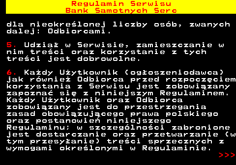 483.3 Regulamin Serwisu Bank Samotnych Serc dla nieokre�lonej liczby os�b, zwanych dalej: Odbiorcami. 5. Udzia� w Serwisie, zamieszczanie w nim tre�ci oraz korzystanie z tych tre�ci jest dobrowolne. 6. Ka�dy U�ytkownik (og�oszeniodawca) jak r�wnie� Odbiorca przed rozpocz�ciem korzystania z Serwisu jest zobowi�zany zapozna� si� z niniejszym Regulaminem. Ka�dy U�ytkownik oraz Odbiorca zobowi�zany jest do przestrzegania zasad obowi�zuj�cego prawa polskiego oraz postanowie� niniejszego Regulaminu; w szczeg�lno�ci zabronione jest dostarczanie oraz przetwarzanie (w tym przesy�anie) tre�ci sprzecznych z wymogami okre�lonymi w Regulaminie.    