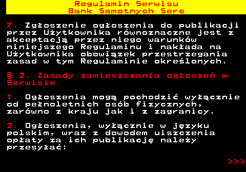 483.4 Regulamin Serwisu Bank Samotnych Serc 7. Zg�oszenie og�oszenia do publikacji przez U�ytkownika r�wnoznaczne jest z akceptacj� przez niego warunk�w niniejszego Regulaminu i nak�ada na U�ytkownika obowi�zek przestrzegania zasad w tym Regulaminie okre�lonych. � 2. Zasady zamieszczania og�osze� w Serwisie 1. Og�oszenia mog� pochodzi� wy��cznie od pe�noletnich os�b fizycznych, zar�wno z kraju jak i z zagranicy. 2. Og�oszenia, wy��cznie w j�zyku polskim, wraz z dowodem uiszczenia op�aty za ich publikacj� nale�y przesy�a�:    