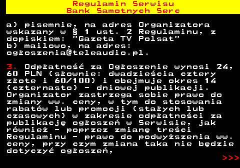 483.5 Regulamin Serwisu Bank Samotnych Serc a) pisemnie, na adres Organizatora wskazany w � 1 ust. 2 Regulaminu, z dopiskiem:  Gazeta TV Polsat b) mailowo, na adres: og�oszenia@teleaudio.pl. 3. Odp�atno�� za Og�oszenie wynosi 24, 60 PLN (s�ownie: dwadzie�cia cztery z�ote i 60 100) i obejmuje okres 14 (czternasto) - dniowej publikacji. Organizator zastrzega sobie prawo do zmiany ww. ceny, w tym do stosowania rabat�w lub promocji (sta�ych lub czasowych) w zakresie odp�atno�ci za publikacj� og�osze� w Serwisie, jak r�wnie� - poprzez zmian� tre�ci Regulaminu - prawo do podwy�szenia ww. ceny, przy czym zmiana taka nie b�dzie dotyczy� og�osze�,    