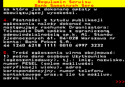 483.6 Regulamin Serwisu Bank Samotnych Serc za kt�re ju� dokonano op�aty w obowi�zuj�cej wysoko�ci. 4. P�atno�ci z tytu�u publikacji og�oszenia nale�y dokona� na nast�puj�cy rachunek Organizatora: Teleaudio DWA sp�ka z ograniczon� odpowiedzialno�ci� sp.k. Al. Stan�w Zjednoczonych 61, 04-028 Warszawa nr konta: Bank Pekao S.A. 44 1240 6218 1111 0010 4997 3232 5. Tre�� zg�oszenia winna obejmowa�: 1) pe�ne dane osobowe U�ytkownika (og�oszeniodawcy), tj.: imi�, nazwisko, numer PESEL (celem mo�liwo�ci weryfikacji wieku), adres korespondencyjny, numer telefonu kontaktowego oraz,o ile to mo�liwe, adres email -    