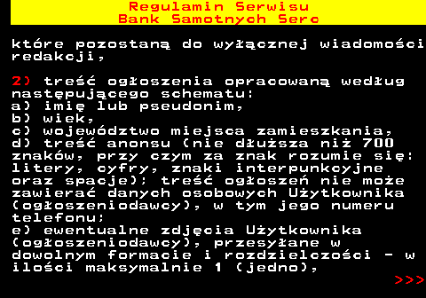 483.7 Regulamin Serwisu Bank Samotnych Serc kt�re pozostan� do wy��cznej wiadomo�ci redakcji, 2) tre�� og�oszenia opracowan� wed�ug nast�puj�cego schematu: a) imi� lub pseudonim, b) wiek, c) wojew�dztwo miejsca zamieszkania, d) tre�� anonsu (nie d�u�sza ni� 700 znak�w, przy czym za znak rozumie si�: litery, cyfry, znaki interpunkcyjne oraz spacje); tre�� og�osze� nie mo�e zawiera� danych osobowych U�ytkownika (og�oszeniodawcy), w tym jego numeru telefonu; e) ewentualne zdj�cia U�ytkownika (og�oszeniodawcy), przesy�ane w dowolnym formacie i rozdzielczo�ci - w ilo�ci maksymalnie 1 (jedno),    