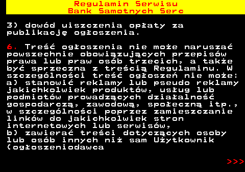 483.8 Regulamin Serwisu Bank Samotnych Serc 3) dow�d uiszczenia op�aty za publikacj� og�oszenia. 6. Tre�� og�oszenia nie mo�e narusza� powszechnie obowi�zuj�cych przepis�w prawa lub praw os�b trzecich, a tak�e by� sprzeczna z tre�ci� Regulaminu. W szczeg�lno�ci tre�� og�osze� nie mo�e: a) stanowi� reklamy lub pseudo reklamy jakichkolwiek produkt�w, us�ug lub podmiot�w prowadz�cych dzia�alno�� gospodarcz�, zawodow�, spo�eczn� itp., w szczeg�lno�ci poprzez zamieszczanie link�w do jakichkolwiek stron internetowych lub serwis�w, b) zawiera� tre�ci dotycz�cych osoby lub os�b innych ni� sam U�ytkownik (og�oszeniodawca    
