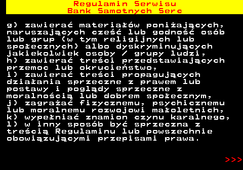 483.10 Regulamin Serwisu Bank Samotnych Serc g) zawiera� materia��w poni�aj�cych, naruszaj�cych cze�� lub godno�� os�b lub grup (w tym religijnych lub spo�ecznych) albo dyskryminuj�cych jakiekolwiek osoby   grupy ludzi, h) zawiera� tre�ci przedstawiaj�cych przemoc lub okrucie�stwo, i) zawiera� tre�ci propaguj�cych dzia�ania sprzeczne z prawem lub postawy i pogl�dy sprzeczne z moralno�ci� lub dobrem spo�ecznym, j) zagra�a� fizycznemu, psychicznemu lub moralnemu rozwojowi ma�oletnich, k) wype�nia� znamion czynu karalnego, l) w inny spos�b by� sprzeczna z tre�ci� Regulaminu lub powszechnie obowi�zuj�cymi przepisami prawa.    