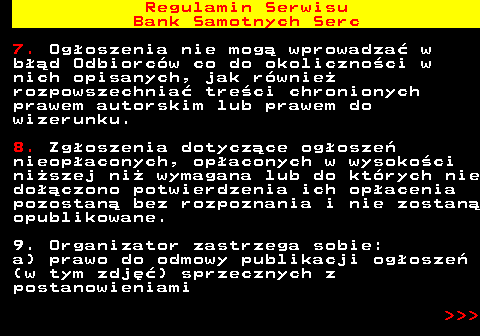 483.11 Regulamin Serwisu Bank Samotnych Serc 7. Og�oszenia nie mog� wprowadza� w b��d Odbiorc�w co do okoliczno�ci w nich opisanych, jak r�wnie� rozpowszechnia� tre�ci chronionych prawem autorskim lub prawem do wizerunku. 8. Zg�oszenia dotycz�ce og�osze� nieop�aconych, op�aconych w wysoko�ci ni�szej ni� wymagana lub do kt�rych nie do��czono potwierdzenia ich op�acenia pozostan� bez rozpoznania i nie zostan� opublikowane. 9. Organizator zastrzega sobie: a) prawo do odmowy publikacji og�osze� (w tym zdj��) sprzecznych z postanowieniami    
