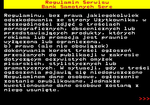 483.12 Regulamin Serwisu Bank Samotnych Serc Regulaminu, bez prawa jakiegokolwiek odszkodowania ze strony U�ytkownika, w szczeg�lno�ci zdj�� o tre�ciach pornograficznych, obscenicznych lub przedstawiaj�cych produkty, kt�rych reklama lub promocja jest prawnie wy��czona lub ograniczona, b) prawo (ale nie obowi�zek) dokonywania korekt tre�ci og�osze� przes�anych do publikacji w zakresie dotycz�cym oczywistych omy�ek pisarskich, stylistycznych lub gramatycznych. W sytuacji, gdy w tre�ci og�oszenia pojawi� si� niedopuszczone Regulaminem dane osobowe, og�oszenie zostanie opublikowane, jednak�e kwestionowane dane osobowe zostan� z niego usuni�te.    