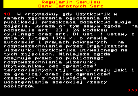 483.13 Regulamin Serwisu Bank Samotnych Serc 10. W przypadku, gdy U�ytkownik w ramach zg�oszenia og�oszenia do publikacji przedk�ada dodatkowo swoje zdj�cia, wyra�a on tym samym zgod� - na podstawie art. 23 i 24 kodeksu cywilnego oraz art. 81 ust. 1 ustawy z dnia 4 lutego 1994 r. o prawie autorskim i prawach pokrewnych - na rozpowszechnianie przez Organizatora wizerunku U�ytkownika utrwalonego na tych zdj�ciach. Niniejsza zgoda obejmuje prawo do publicznego rozpowszechniania wizerunku U�ytkownika, bez ogranicze� terytorialnych (tj. tak w kraju jaki i za granic�) oraz bez ogranicze� czasowych, z mo�liwo�ci� ich udost�pniania szerokiej rzeszy odbiorc�w    