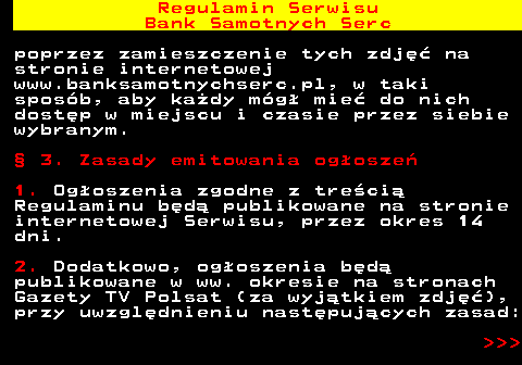 483.14 Regulamin Serwisu Bank Samotnych Serc poprzez zamieszczenie tych zdj�� na stronie internetowej www.banksamotnychserc.pl, w taki spos�b, aby ka�dy m�g� mie� do nich dost�p w miejscu i czasie przez siebie wybranym. � 3. Zasady emitowania og�osze� 1. Og�oszenia zgodne z tre�ci� Regulaminu b�d� publikowane na stronie internetowej Serwisu, przez okres 14 dni. 2. Dodatkowo, og�oszenia b�d� publikowane w ww. okresie na stronach Gazety TV Polsat (za wyj�tkiem zdj��), przy uwzgl�dnieniu nast�puj�cych zasad:    