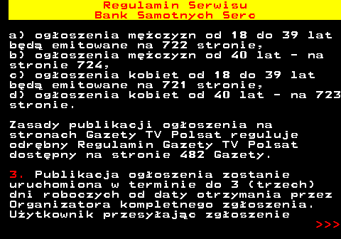 483.15 Regulamin Serwisu Bank Samotnych Serc a) og�oszenia m�czyzn od 18 do 39 lat b�d� emitowane na 722 stronie, b) og�oszenia m�czyzn od 40 lat - na stronie 724, c) og�oszenia kobiet od 18 do 39 lat b�d� emitowane na 721 stronie, d) og�oszenia kobiet od 40 lat - na 723 stronie. Zasady publikacji og�oszenia na stronach Gazety TV Polsat reguluje odr�bny Regulamin Gazety TV Polsat dost�pny na stronie 482 Gazety. 3. Publikacja og�oszenia zostanie uruchomiona w terminie do 3 (trzech) dni roboczych od daty otrzymania przez Organizatora kompletnego zg�oszenia. U�ytkownik przesy�aj�c zg�oszenie    