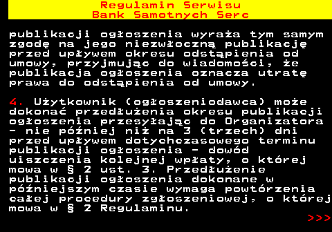 483.16 Regulamin Serwisu Bank Samotnych Serc publikacji og�oszenia wyra�a tym samym zgod� na jego niezw�oczn� publikacj� przed up�ywem okresu odst�pienia od umowy, przyjmuj�c do wiadomo�ci, �e publikacja og�oszenia oznacza utrat� prawa do odst�pienia od umowy. 4. U�ytkownik (og�oszeniodawca) mo�e dokona� przed�u�enia okresu publikacji og�oszenia przesy�aj�c do Organizatora - nie p�niej ni� na 3 (trzech) dni przed up�ywem dotychczasowego terminu publikacji og�oszenia - dow�d uiszczenia kolejnej wp�aty, o kt�rej mowa w � 2 ust. 3. Przed�u�enie publikacji og�oszenia dokonane w p�niejszym czasie wymaga powt�rzenia ca�ej procedury zg�oszeniowej, o kt�rej mowa w � 2 Regulaminu.    