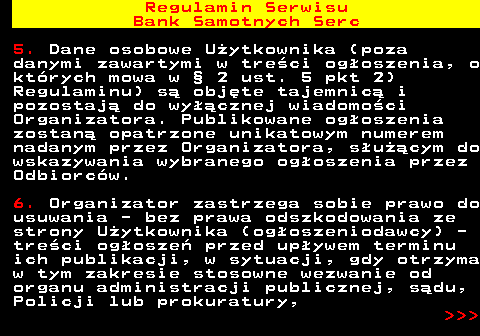 483.17 Regulamin Serwisu Bank Samotnych Serc 5. Dane osobowe U�ytkownika (poza danymi zawartymi w tre�ci og�oszenia, o kt�rych mowa w � 2 ust. 5 pkt 2) Regulaminu) s� obj�te tajemnic� i pozostaj� do wy��cznej wiadomo�ci Organizatora. Publikowane og�oszenia zostan� opatrzone unikatowym numerem nadanym przez Organizatora, s�u��cym do wskazywania wybranego og�oszenia przez Odbiorc�w. 6. Organizator zastrzega sobie prawo do usuwania - bez prawa odszkodowania ze strony U�ytkownika (og�oszeniodawcy) - tre�ci og�osze� przed up�ywem terminu ich publikacji, w sytuacji, gdy otrzyma w tym zakresie stosowne wezwanie od organu administracji publicznej, s�du, Policji lub prokuratury,    