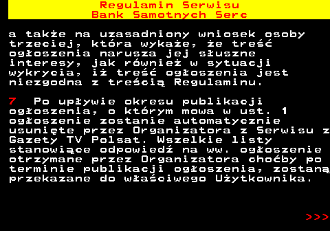 483.18 Regulamin Serwisu Bank Samotnych Serc a tak�e na uzasadniony wniosek osoby trzeciej, kt�ra wyka�e, �e tre�� og�oszenia narusza jej s�uszne interesy, jak r�wnie� w sytuacji wykrycia, i� tre�� og�oszenia jest niezgodna z tre�ci� Regulaminu. 7 Po up�ywie okresu publikacji og�oszenia, o kt�rym mowa w ust. 1 og�oszenie zostanie automatycznie usuni�te przez Organizatora z Serwisu z Gazety TV Polsat. Wszelkie listy stanowi�ce odpowied� na ww. og�oszenie otrzymane przez Organizatora cho�by po terminie publikacji og�oszenia, zostan� przekazane do w�a�ciwego U�ytkownika.    