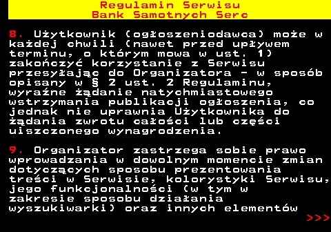 483.19 Regulamin Serwisu Bank Samotnych Serc 8. U�ytkownik (og�oszeniodawca) mo�e w ka�dej chwili (nawet przed up�ywem terminu, o kt�rym mowa w ust. 1) zako�czy� korzystanie z Serwisu przesy�aj�c do Organizatora - w spos�b opisany w � 2 ust. 2 Regulaminu, wyra�ne ��danie natychmiastowego wstrzymania publikacji og�oszenia, co jednak nie uprawnia U�ytkownika do ��dania zwrotu ca�o�ci lub cz�ci uiszczonego wynagrodzenia. 9. Organizator zastrzega sobie prawo wprowadzania w dowolnym momencie zmian dotycz�cych sposobu prezentowania tre�ci w Serwisie, kolorystyki Serwisu, jego funkcjonalno�ci (w tym w zakresie sposobu dzia�ania wyszukiwarki) oraz innych element�w    
