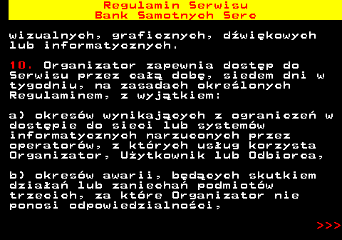 483.20 Regulamin Serwisu Bank Samotnych Serc wizualnych, graficznych, d�wi�kowych lub informatycznych. 10. Organizator zapewnia dost�p do Serwisu przez ca�� dob�, siedem dni w tygodniu, na zasadach okre�lonych Regulaminem, z wyj�tkiem: a) okres�w wynikaj�cych z ogranicze� w dost�pie do sieci lub system�w informatycznych narzuconych przez operator�w, z kt�rych us�ug korzysta Organizator, U�ytkownik lub Odbiorca, b) okres�w awarii, b�d�cych skutkiem dzia�a� lub zaniecha� podmiot�w trzecich, za kt�re Organizator nie ponosi odpowiedzialno�ci,    