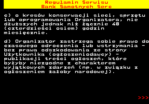 483.21 Regulamin Serwisu Bank Samotnych Serc c) o kres�w konserwacji sieci, sprz�tu lub oprogramowania Organizatora, nie d�u�szych jednak ni� ��cznie 48 (czterdzie�ci osiem) godzin miesi�cznie. d) Organizator zastrzega sobie prawo do czasowego odroczenia lub wstrzymania - bez prawa odszkodowania ze strony U�ytkownika (og�oszeniodawcy) - publikacji tre�ci og�osze�, kt�re by�yby niezgodne z charakterem wyj�tkowych zdarze� (np. w zwi�zku z og�oszeniem �a�oby narodowej).    
