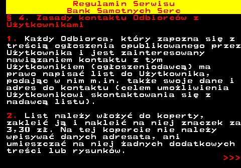 483.22 Regulamin Serwisu Bank Samotnych Serc � 4. Zasady kontaktu Odbiorc�w z U�ytkownikami 1. Ka�dy Odbiorca, kt�ry zapozna si� z tre�ci� og�oszenia opublikowanego przez U�ytkownika i jest zainteresowany nawi�zaniem kontaktu z tym U�ytkownikiem (og�oszeniodawc�) ma prawo napisa� list do U�ytkownika, podaj�c w nim m.in. tak�e swoje dane i adres do kontaktu (celem umo�liwienia U�ytkownikowi skontaktowania si� z nadawc� listu). 2. List nale�y w�o�y� do koperty, zaklei� j� i naklei� na niej znaczek za 3,30 z�. Na tej kopercie nie nale�y wpisywa� danych adresata, ani umieszcza� na niej �adnych dodatkowych tre�ci lub rysunk�w.    