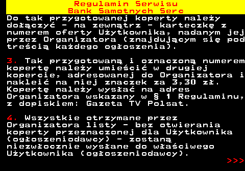 483.23 Regulamin Serwisu Bank Samotnych Serc Do tak przygotowanej koperty nale�y do��czy� - na zewn�trz - karteczk� z numerem oferty U�ytkownika, nadanym jej przez Organizatora (znajduj�cym si� pod tre�ci� ka�dego og�oszenia). 3. Tak przygotowan� i oznaczon� numerem kopert� nale�y umie�ci� w drugiej kopercie, adresowanej do Organizatora i naklei� na niej znaczek za 3,30 z�. Kopert� nale�y wys�a� na adres Organizatora wskazany w � 1 Regulaminu, z dopiskiem: Gazeta TV Polsat. 4. Wszystkie otrzymane przez Organizatora listy - bez otwierania koperty przeznaczonej dla U�ytkownika (og�oszeniodawcy) - zostan� niezw�ocznie wys�ane do w�a�ciwego U�ytkownika (og�oszeniodawcy).    