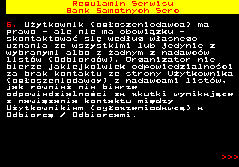 483.24 Regulamin Serwisu Bank Samotnych Serc 5. U�ytkownik (og�oszeniodawca) ma prawo - ale nie ma obowi�zku - skontaktowa� si� wed�ug w�asnego uznania ze wszystkimi lub jedynie z wybranymi albo z �adnym z nadawc�w list�w (Odbiorc�w). Organizator nie bierze jakiejkolwiek odpowiedzialno�ci za brak kontaktu ze strony U�ytkownika (og�oszeniodawcy) z nadawcami list�w, jak r�wnie� nie bierze odpowiedzialno�ci za skutki wynikaj�ce z nawi�zania kontaktu mi�dzy U�ytkownikiem (og�oszeniodawc�) a Odbiorc�   Odbiorcami.    