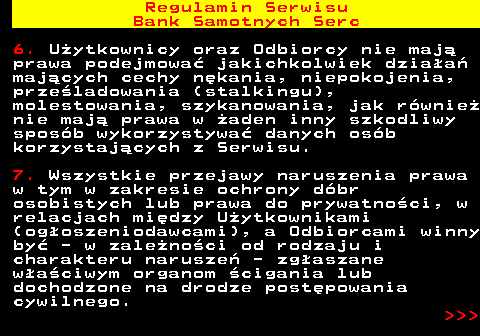 483.25 Regulamin Serwisu Bank Samotnych Serc 6. U�ytkownicy oraz Odbiorcy nie maj� prawa podejmowa� jakichkolwiek dzia�a� maj�cych cechy n�kania, niepokojenia, prze�ladowania (stalkingu), molestowania, szykanowania, jak r�wnie� nie maj� prawa w �aden inny szkodliwy spos�b wykorzystywa� danych os�b korzystaj�cych z Serwisu. 7. Wszystkie przejawy naruszenia prawa w tym w zakresie ochrony d�br osobistych lub prawa do prywatno�ci, w relacjach mi�dzy U�ytkownikami (og�oszeniodawcami), a Odbiorcami winny by� - w zale�no�ci od rodzaju i charakteru narusze� - zg�aszane w�a�ciwym organom �cigania lub dochodzone na drodze post�powania cywilnego.    