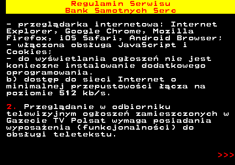 483.26 Regulamin Serwisu Bank Samotnych Serc - przegl�darka internetowa: Internet Explorer, Google Chrome, Mozilla Firefox, iOS Safari, Android Browser; - w��czona obs�uga JavaScript i Cookies; - do wy�wietlania og�osze� nie jest konieczne instalowanie dodatkowego oprogramowania. b) dost�p do sieci Internet o minimalnej przepustowo�ci ��cza na poziomie 512 kb s. 2. Przegl�danie w odbiorniku telewizyjnym og�osze� zamieszczonych w Gazecie TV Polsat wymaga posiadania wyposa�enia (funkcjonalno�ci) do obs�ugi teletekstu.    