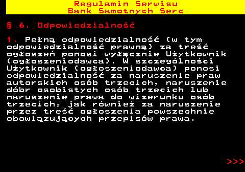 483.27 Regulamin Serwisu Bank Samotnych Serc � 6. Odpowiedzialno�� 1. Pe�n� odpowiedzialno�� (w tym odpowiedzialno�� prawn�) za tre�� og�osze� ponosi wy��cznie U�ytkownik (og�oszeniodawca). W szczeg�lno�ci U�ytkownik (og�oszeniodawca) ponosi odpowiedzialno�� za naruszenie praw autorskich os�b trzecich, naruszenie d�br osobistych os�b trzecich lub naruszenie prawa do wizerunku os�b trzecich, jak r�wnie� za naruszenie przez tre�� og�oszenia powszechnie obowi�zuj�cych przepis�w prawa.    