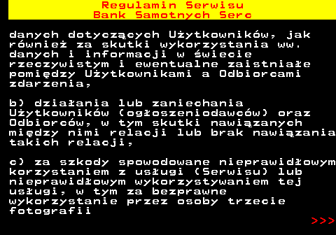 483.28 Regulamin Serwisu Bank Samotnych Serc danych dotycz�cych U�ytkownik�w, jak r�wnie� za skutki wykorzystania ww. danych i informacji w �wiecie rzeczywistym i ewentualne zaistnia�e pomi�dzy U�ytkownikami a Odbiorcami zdarzenia, b) dzia�ania lub zaniechania U�ytkownik�w (og�oszeniodawc�w) oraz Odbiorc�w, w tym skutki nawi�zanych mi�dzy nimi relacji lub brak nawi�zania takich relacji, c) za szkody spowodowane nieprawid�owym korzystaniem z us�ugi (Serwisu) lub nieprawid�owym wykorzystywaniem tej us�ugi, w tym za bezprawne wykorzystanie przez osoby trzecie fotografii    