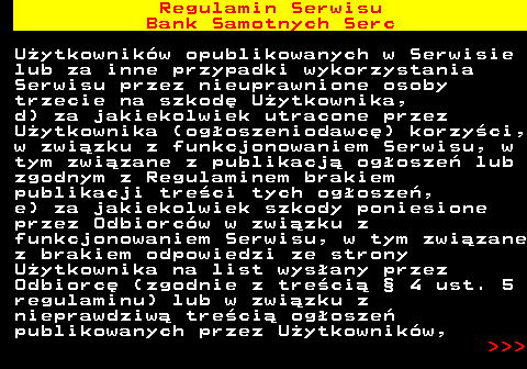 483.29 Regulamin Serwisu Bank Samotnych Serc U�ytkownik�w opublikowanych w Serwisie lub za inne przypadki wykorzystania Serwisu przez nieuprawnione osoby trzecie na szkod� U�ytkownika, d) za jakiekolwiek utracone przez U�ytkownika (og�oszeniodawc�) korzy�ci, w zwi�zku z funkcjonowaniem Serwisu, w tym zwi�zane z publikacj� og�osze� lub zgodnym z Regulaminem brakiem publikacji tre�ci tych og�osze�, e) za jakiekolwiek szkody poniesione przez Odbiorc�w w zwi�zku z funkcjonowaniem Serwisu, w tym zwi�zane z brakiem odpowiedzi ze strony U�ytkownika na list wys�any przez Odbiorc� (zgodnie z tre�ci� � 4 ust. 5 regulaminu) lub w zwi�zku z nieprawdziw� tre�ci� og�osze� publikowanych przez U�ytkownik�w,    