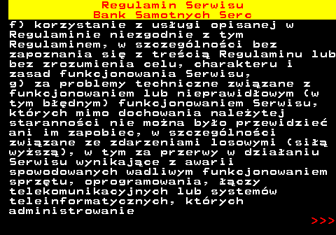 483.30 Regulamin Serwisu Bank Samotnych Serc f) korzystanie z us�ugi opisanej w Regulaminie niezgodnie z tym Regulaminem, w szczeg�lno�ci bez zapoznania si� z tre�ci� Regulaminu lub bez zrozumienia celu, charakteru i zasad funkcjonowania Serwisu, g) za problemy techniczne zwi�zane z funkcjonowaniem lub nieprawid�owym (w tym b��dnym) funkcjonowaniem Serwisu, kt�rych mimo dochowania nale�ytej staranno�ci nie mo�na by�o przewidzie� ani im zapobiec, w szczeg�lno�ci zwi�zane ze zdarzeniami losowymi (si�� wy�sz�), w tym za przerwy w dzia�aniu Serwisu wynikaj�ce z awarii spowodowanych wadliwym funkcjonowaniem sprz�tu, oprogramowania, ��czy telekomunikacyjnych lub system�w teleinformatycznych, kt�rych administrowanie    