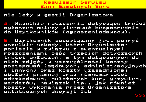 483.31 Regulamin Serwisu Bank Samotnych Serc nie le�y w gestii Organizatora. 4. Wszelkie roszczenia dotycz�ce tre�ci og�osze� nale�y kierowa� bezpo�rednio do U�ytkownik�w (og�oszeniodawc�w). 5. U�ytkownik zobowi�zany jest pokry� wszelkie szkody, kt�re Organizator poniesie w zwi�zku z ewentualnymi roszczeniami os�b trzecich dotycz�cych tre�ci og�osze�, w tym do��czonych do nich zdj��, w szczeg�lno�ci koszty post�powa� (s�dowych, administracyjnych i innych) oraz koszty uzasadnionej obs�ugi prawnej oraz r�wnowarto�ci odszkodowa�, na�o�onych kar, grzywien, mandat�w, nawi�zek itp., jak r�wnie� koszty wykonania przez Organizatora ostatecznych decyzji lub    