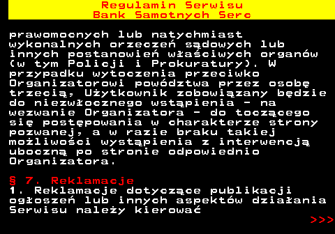 483.32 Regulamin Serwisu Bank Samotnych Serc prawomocnych lub natychmiast wykonalnych orzecze� s�dowych lub innych postanowie� w�a�ciwych organ�w (w tym Policji i Prokuratury). W przypadku wytoczenia przeciwko Organizatorowi pow�dztwa przez osob� trzeci�, U�ytkownik zobowi�zany b�dzie do niezw�ocznego wst�pienia - na wezwanie Organizatora - do tocz�cego si� post�powania w charakterze strony pozwanej, a w razie braku takiej mo�liwo�ci wyst�pienia z interwencj� uboczn� po stronie odpowiednio Organizatora. � 7. Reklamacje 1. Reklamacje dotycz�ce publikacji og�osze� lub innych aspekt�w dzia�ania Serwisu nale�y kierowa�    