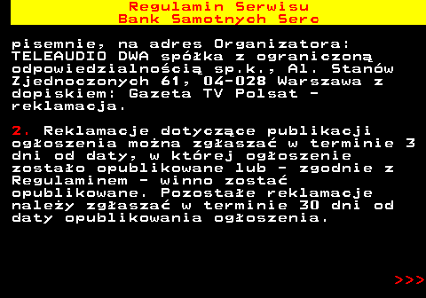 483.33 Regulamin Serwisu Bank Samotnych Serc pisemnie, na adres Organizatora: TELEAUDIO DWA sp�ka z ograniczon� odpowiedzialno�ci� sp.k., Al. Stan�w Zjednoczonych 61, 04-028 Warszawa z dopiskiem: Gazeta TV Polsat - reklamacja. 2. Reklamacje dotycz�ce publikacji og�oszenia mo�na zg�asza� w terminie 3 dni od daty, w kt�rej og�oszenie zosta�o opublikowane lub - zgodnie z Regulaminem - winno zosta� opublikowane. Pozosta�e reklamacje nale�y zg�asza� w terminie 30 dni od daty opublikowania og�oszenia.    
