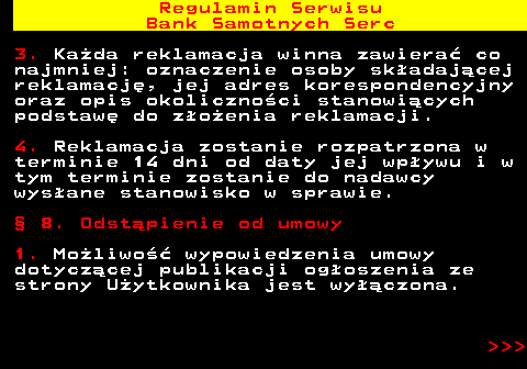 483.34 Regulamin Serwisu Bank Samotnych Serc 3. Ka�da reklamacja winna zawiera� co najmniej: oznaczenie osoby sk�adaj�cej reklamacj�, jej adres korespondencyjny oraz opis okoliczno�ci stanowi�cych podstaw� do z�o�enia reklamacji. 4. Reklamacja zostanie rozpatrzona w terminie 14 dni od daty jej wp�ywu i w tym terminie zostanie do nadawcy wys�ane stanowisko w sprawie. � 8. Odst�pienie od umowy 1. Mo�liwo�� wypowiedzenia umowy dotycz�cej publikacji og�oszenia ze strony U�ytkownika jest wy��czona.    