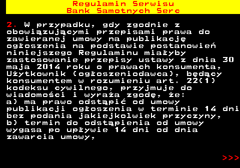 483.35 Regulamin Serwisu Bank Samotnych Serc 2. W przypadku, gdy zgodnie z obowi�zuj�cymi przepisami prawa do zawieranej umowy na publikacj� og�oszenia na podstawie postanowie� niniejszego Regulaminu mia�yby zastosowanie przepisy ustawy z dnia 30 maja 2014 roku o prawach konsumenta, U�ytkownik (og�oszeniodawca), b�d�cy konsumentem w rozumieniu art. 22(1) kodeksu cywilnego, przyjmuje do wiadomo�ci i wyra�a zgod�, �e: a) ma prawo odst�pi� od umowy publikacji og�oszenia w terminie 14 dni bez podania jakiejkolwiek przyczyny, b) termin do odst�pienia od umowy wygasa po up�ywie 14 dni od dnia zawarcia umowy,    