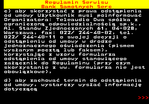 483.36 Regulamin Serwisu Bank Samotnych Serc c) aby skorzysta� z prawa odst�pienia od umowy U�ytkownik musi poinformowa� Organizatora: Teleaudio Dwa sp�ka z ograniczon� odpowiedzialno�ci� sp.k., Al. Stan�w Zjednoczonych 61, 04-028, Warszawa, fax: 022  244-40-02, tel. 022  244-40-11 o swojej decyzji o odst�pieniu od umowy w drodze jednoznacznego o�wiadczenia (pismem wys�anym poczt� lub faksem), korzystaj�c z wzoru formularza odst�pienia od umowy stanowi�cego za��cznik do Regulaminu (przy czym skorzystanie z ww. formularza nie jest obowi�zkowe), d) aby zachowa� termin do odst�pienia od umowy, wystarczy wys�a� informacj� dotycz�c�    
