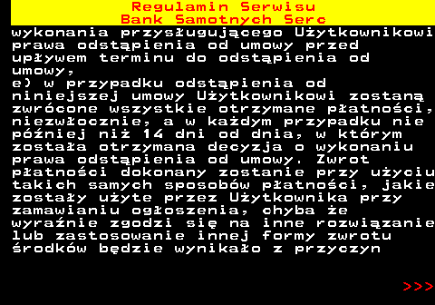 483.37 Regulamin Serwisu Bank Samotnych Serc wykonania przys�uguj�cego U�ytkownikowi prawa odst�pienia od umowy przed up�ywem terminu do odst�pienia od umowy, e) w przypadku odst�pienia od niniejszej umowy U�ytkownikowi zostan� zwr�cone wszystkie otrzymane p�atno�ci, niezw�ocznie, a w ka�dym przypadku nie p�niej ni� 14 dni od dnia, w kt�rym zosta�a otrzymana decyzja o wykonaniu prawa odst�pienia od umowy. Zwrot p�atno�ci dokonany zostanie przy u�yciu takich samych sposob�w p�atno�ci, jakie zosta�y u�yte przez U�ytkownika przy zamawianiu og�oszenia, chyba �e wyra�nie zgodzi si� na inne rozwi�zanie lub zastosowanie innej formy zwrotu �rodk�w b�dzie wynika�o z przyczyn    