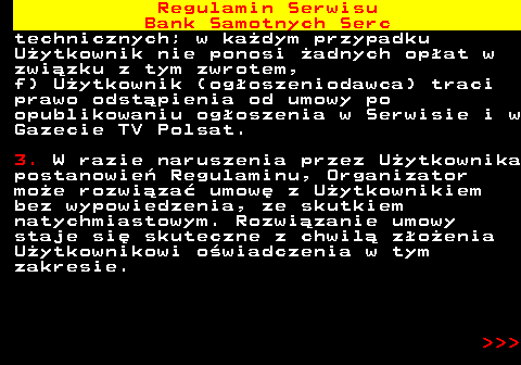 483.38 Regulamin Serwisu Bank Samotnych Serc technicznych; w ka�dym przypadku U�ytkownik nie ponosi �adnych op�at w zwi�zku z tym zwrotem, f) U�ytkownik (og�oszeniodawca) traci prawo odst�pienia od umowy po opublikowaniu og�oszenia w Serwisie i w Gazecie TV Polsat. 3. W razie naruszenia przez U�ytkownika postanowie� Regulaminu, Organizator mo�e rozwi�za� umow� z U�ytkownikiem bez wypowiedzenia, ze skutkiem natychmiastowym. Rozwi�zanie umowy staje si� skuteczne z chwil� z�o�enia U�ytkownikowi o�wiadczenia w tym zakresie.    