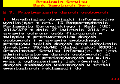 483.39 Regulamin Serwisu Bank Samotnych Serc � 9. Przetwarzanie danych osobowych 1. Wype�niaj�c obowi�zki informacyjne wynikaj�ce z art. 13 Rozporz�dzenia Parlamentu Europejskiego i Rady (UE) 2016 679 z dnia 27 kwietnia 2016 r. w sprawie ochrony os�b fizycznych w zwi�zku z przetwarzaniem danych osobowych i w sprawie swobodnego przep�ywu takich danych oraz uchylenia dyrektywy 95 46 WE (dalej jako: RODO), Organizator Serwisu informuje, �e jest administratorem danych osobowych: a) U�ytkownik�w przekazywanych mu m.in. wraz z og�oszeniami, jak r�wnie� b) danych osobowych wskazanych w tre�ci ewentualnych reklamacji do    