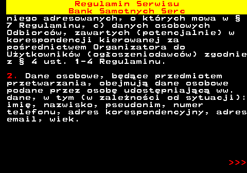 483.40 Regulamin Serwisu Bank Samotnych Serc niego adresowanych, o kt�rych mowa w � 7 Regulaminu, c) danych osobowych Odbiorc�w, zawartych (potencjalnie) w korespondencji kierowanej za po�rednictwem Organizatora do U�ytkownik�w (og�oszeniodawc�w) zgodnie z � 4 ust. 1-4 Regulaminu. 2. Dane osobowe, b�d�ce przedmiotem przetwarzania, obejmuj� dane osobowe podane przez osob� udost�pniaj�c� ww. dane, w tym (w zale�no�ci od sytuacji): imi�, nazwisko, pseudonim, numer telefonu, adres korespondencyjny, adres email, wiek.    