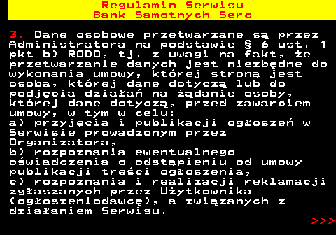 483.41 Regulamin Serwisu Bank Samotnych Serc 3. Dane osobowe przetwarzane s� przez Administratora na podstawie � 6 ust. 1 pkt b) RODO, tj. z uwagi na fakt, �e przetwarzanie danych jest niezb�dne do wykonania umowy, kt�rej stron� jest osoba, kt�rej dane dotycz� lub do podj�cia dzia�a� na ��danie osoby, kt�rej dane dotycz�, przed zawarciem umowy, w tym w celu: a) przyj�cia i publikacji og�osze� w Serwisie prowadzonym przez Organizatora, b) rozpoznania ewentualnego o�wiadczenia o odst�pieniu od umowy publikacji tre�ci og�oszenia, c) rozpoznania i realizacji reklamacji zg�aszanych przez U�ytkownika (og�oszeniodawc�), a zwi�zanych z dzia�aniem Serwisu.    