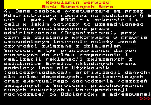 483.42 Regulamin Serwisu Bank Samotnych Serc 4. Dane osobowe przetwarzane s� przez Administratora r�wnie� na podstawie � 6 ust. 1 pkt. f) RODO - w zakresie i w celu w jakim dotyczy to uzasadnionego interesu realizowanego przez administratora (Organizatora), przy czym za dzia�anie wykonywane w prawnie uzasadnionym interesie nale�y uzna� czynno�ci zwi�zane z dzia�aniem Serwisu, w tym przetwarzanie danych osobowych do cel�w: rozpoznania i realizacji reklamacji zwi�zanych z dzia�aniem Serwisu sk�adanych przez podmioty inne ni� U�ytkownik (og�oszeniodawca), archiwizacji danych, dla cel�w dowodowych, rozliczeniowych oraz ewentualnego dochodzenia roszcze� zwi�zanych z Serwisem, przechowywanie danych zawartych w korespondencji pochodz�cej od Odbiorc�w, a adresowanej    